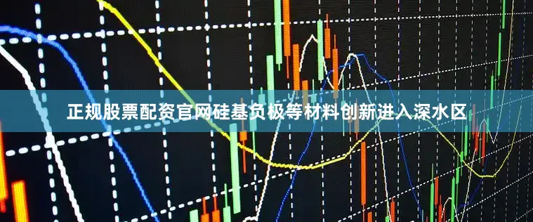 正规股票配资官网硅基负极等材料创新进入深水区