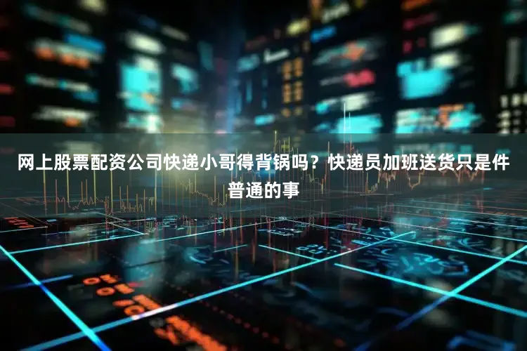 网上股票配资公司快递小哥得背锅吗？快递员加班送货只是件普通的事