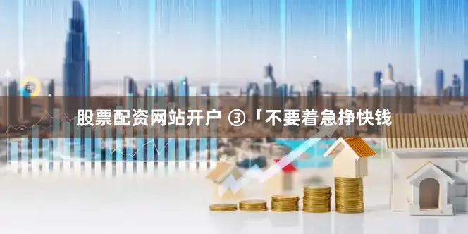 股票配资网站开户 ③「不要着急挣快钱